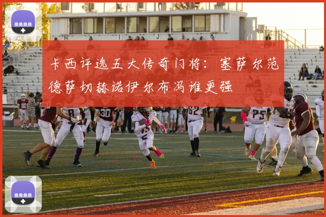 卡西评选五大传奇门将：塞萨尔范德萨切赫诺伊尔布冯谁更强