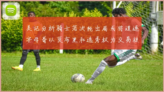 美记分析骑士若次轮出局或将追逐字母哥以莫布里和选秀权为交易核心