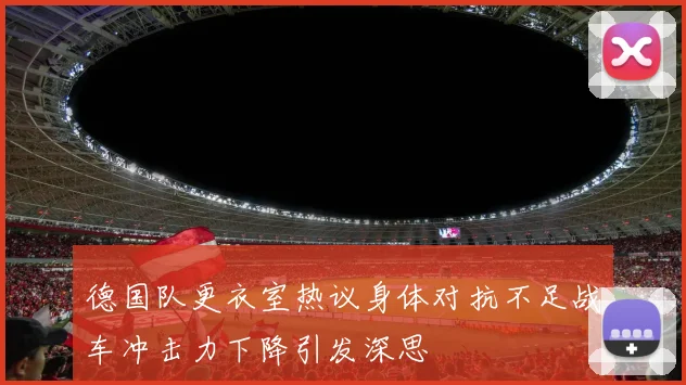 德国队更衣室热议身体对抗不足战车冲击力下降引发深思