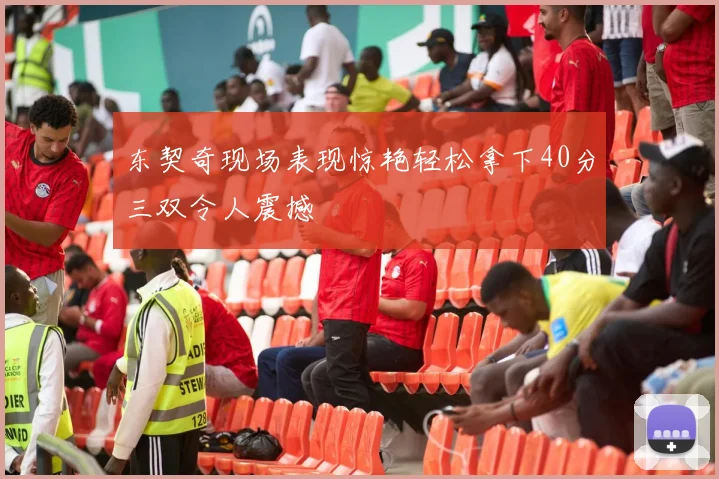 东契奇现场表现惊艳轻松拿下40分三双令人震撼