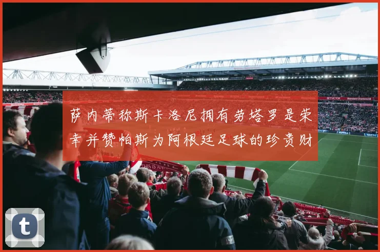 萨内蒂称斯卡洛尼拥有劳塔罗是荣幸并赞帕斯为阿根廷足球的珍贵财富