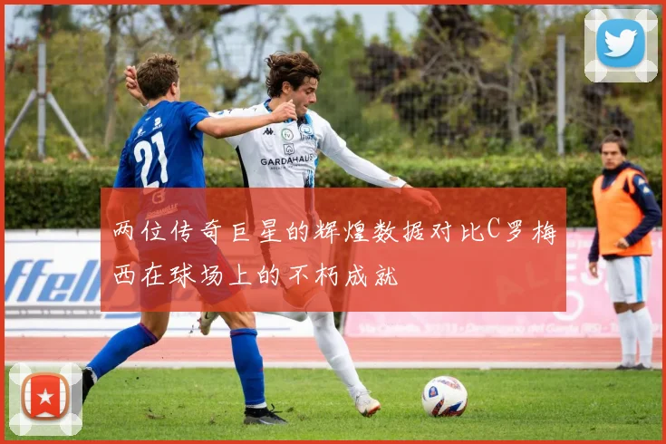 两位传奇巨星的辉煌数据对比C罗梅西在球场上的不朽成就