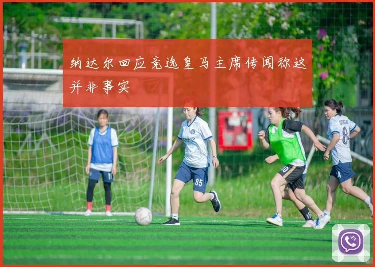 纳达尔回应竞选皇马主席传闻称这并非事实