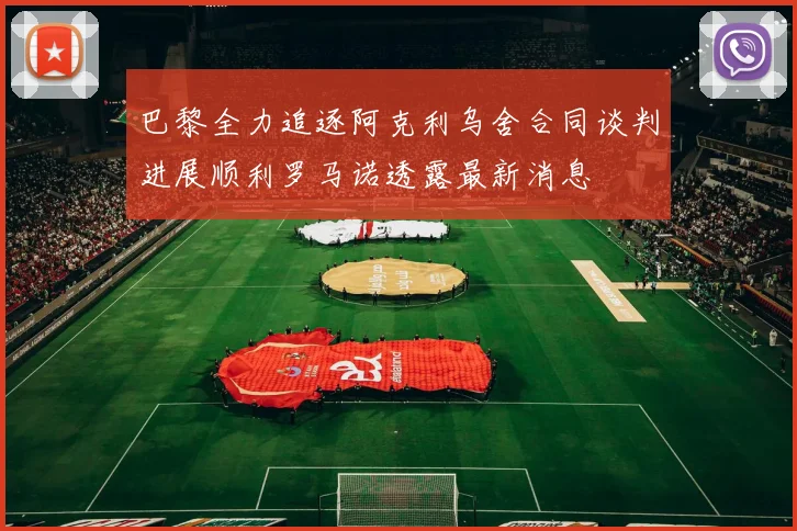 巴黎全力追逐阿克利乌舍合同谈判进展顺利罗马诺透露最新消息
