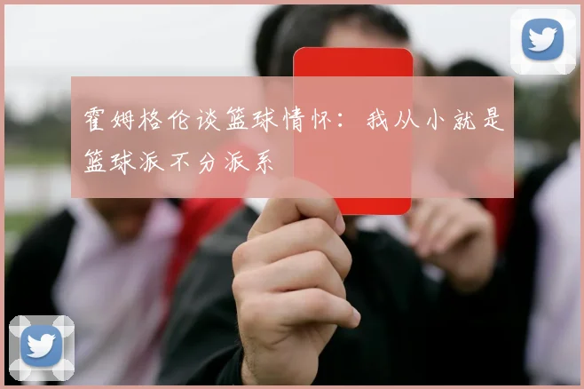 霍姆格伦谈篮球情怀：我从小就是篮球派不分派系