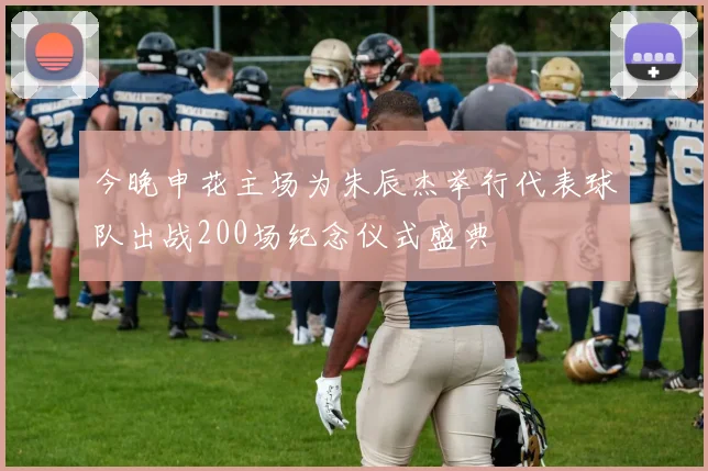 今晚申花主场为朱辰杰举行代表球队出战200场纪念仪式盛典