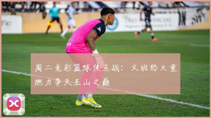 周二竞彩篮球焦点战：文班怒火重燃力争天王山之巅
