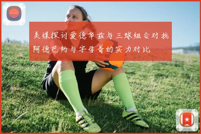 美媒探讨爱德华兹与三球组合对抗阿德巴约与字母哥的实力对比