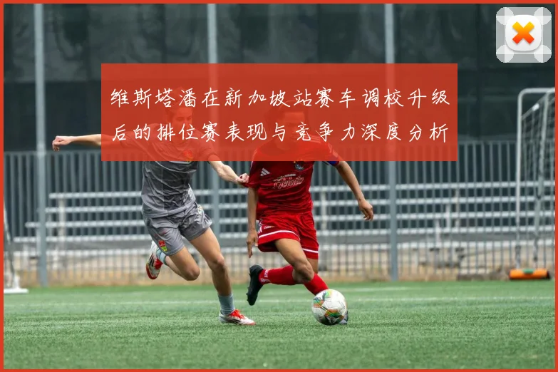 维斯塔潘在新加坡站赛车调校升级后的排位赛表现与竞争力深度分析