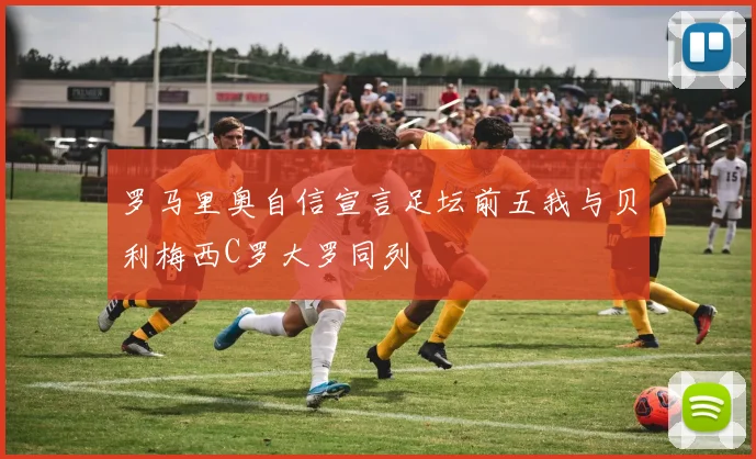 罗马里奥自信宣言足坛前五我与贝利梅西C罗大罗同列