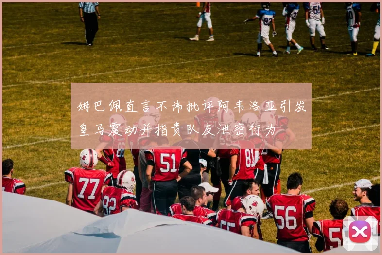 姆巴佩直言不讳批评阿韦洛亚引发皇马震动并指责队友泄密行为