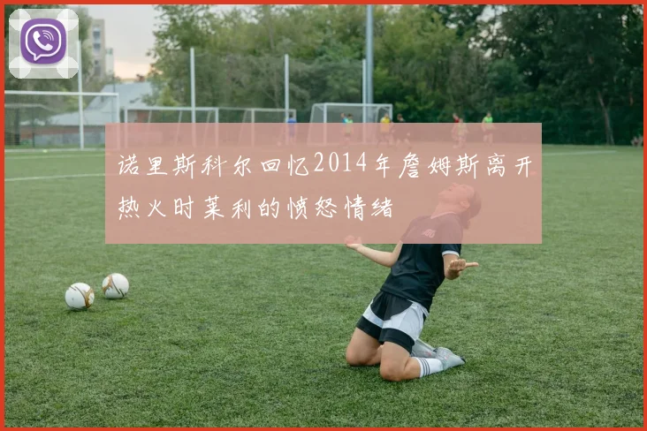 诺里斯科尔回忆2014年詹姆斯离开热火时莱利的愤怒情绪