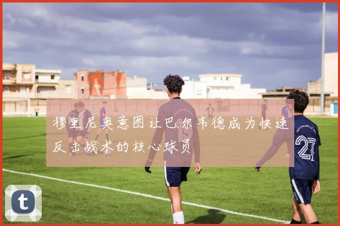 穆里尼奥意图让巴尔韦德成为快速反击战术的核心球员