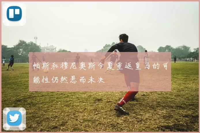 帕斯和穆尼奥斯今夏重返皇马的可能性仍然悬而未决