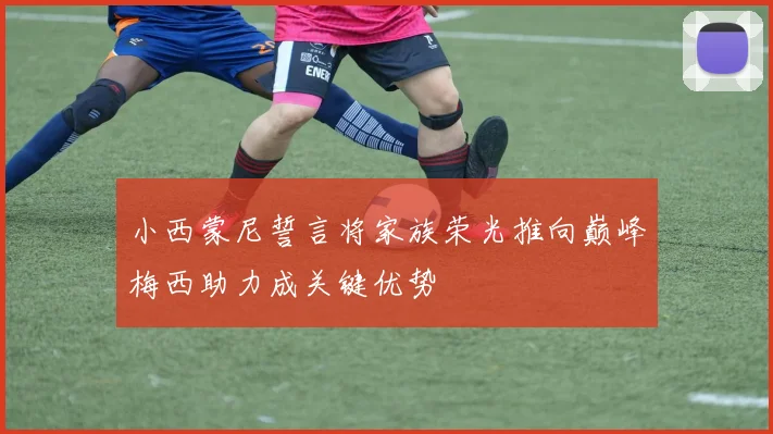 小西蒙尼誓言将家族荣光推向巅峰梅西助力成关键优势