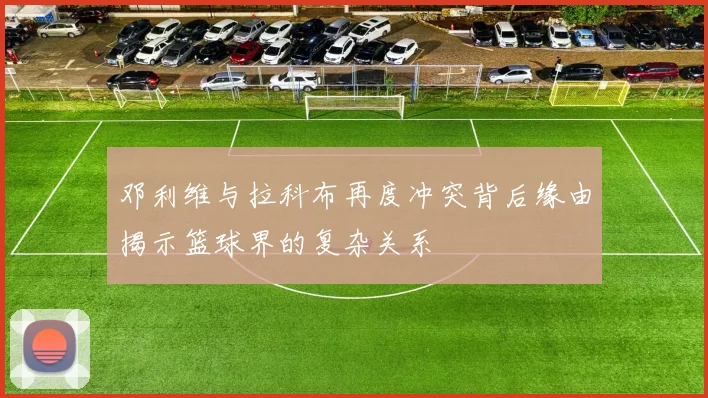 邓利维与拉科布再度冲突背后缘由揭示篮球界的复杂关系