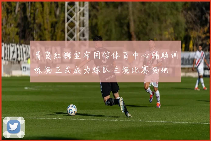 青岛红狮宣布国信体育中心辅助训练场正式成为球队主场比赛场地