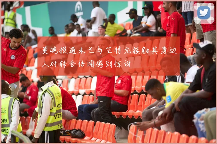 曼晚报道米兰与芒特无接触其身边人对转会传闻感到惊讶