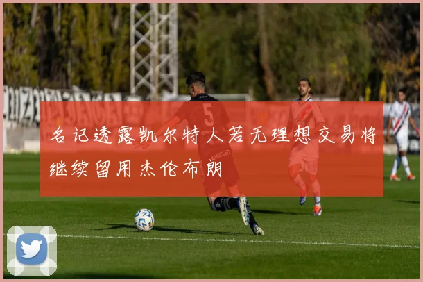 名记透露凯尔特人若无理想交易将继续留用杰伦布朗