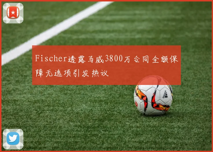 Fischer透露马威3800万合同全额保障无选项引发热议