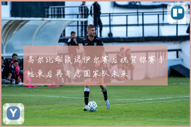 乌尔比希谈诺伊尔赛后祝贺称赛季结束后再考虑国家队未来
